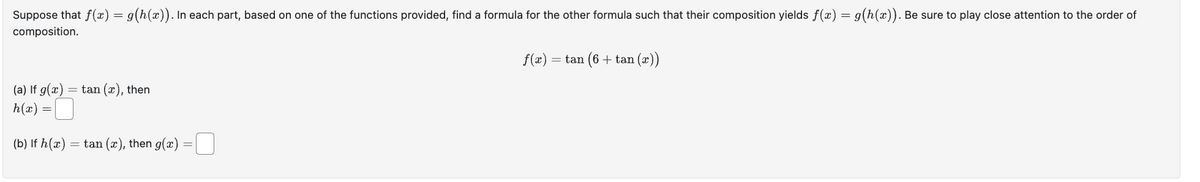 Suppose that f(x) = g(h(x)). In each part, based on one of the functions provided, find a formula for the other formula such that their composition yields f(x) = g(h(x)). Be sure to play close attention to the order of
composition.
(a) If g(x) = tan (x), then
h(x) =
(b) If h(x) = tan (x), then g(x) =
f(x): = tan (6 + tan (x))