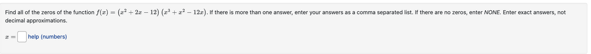 =
· (x² + 2x − 12) (x³ + x² − 12x). If there is more than one answer, enter your answers as a comma separated list. If there are no zeros, enter NONE. Enter exact answers, not
Find all of the zeros of the function f(x) =
decimal approximations.
I =
help (numbers)