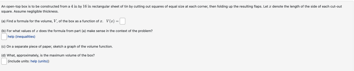 An open-top box is to be constructed from a 4 in by 16 in rectangular sheet of tin by cutting out squares of equal size at each corner, then folding up the resulting flaps. Let e denote the length of the side of each cut-out
square. Assume negligible thickness.
(a) Find a formula for the volume, V, of the box as a function of x. V(x):
=
(b) For what values of a does the formula from part (a) make sense in the context of the problem?
help (inequalities)
(c) On a separate piece of paper, sketch a graph of the volume function.
(d) What, approximately, is the maximum volume of the box?
(include units: help (units))