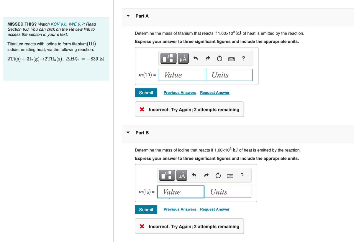 MISSED THIS? Watch KCV 9.6, IWE 9.7; Read
Section 9.6. You can click on the Review link to
access the section in your eText.
Titanium reacts with iodine to form titanium(III)
iodide, emitting heat, via the following reaction:
2Ti(s) +31₂(g)→2Til3 (s), AHxn = -839 kJ
Part A
Determine the mass of titanium that reacts if 1.60×10³ kJ of heat is emitted by the reaction.
Express your answer to three significant figures and include the appropriate units.
µÅ
m(Ti) =
Submit
Part B
Value
X Incorrect; Try Again; 2 attempts remaining
m(l₂)=
Submit
Previous Answers Request Answer
Determine the mass of iodine that reacts if 1.60×10³ kJ of heat is emitted by the reaction.
Express your answer to three significant figures and include the appropriate units.
Units
0
O
µÂ
Value
Units
Previous Answers Request Answer
?
X Incorrect; Try Again; 2 attempts remaining
?