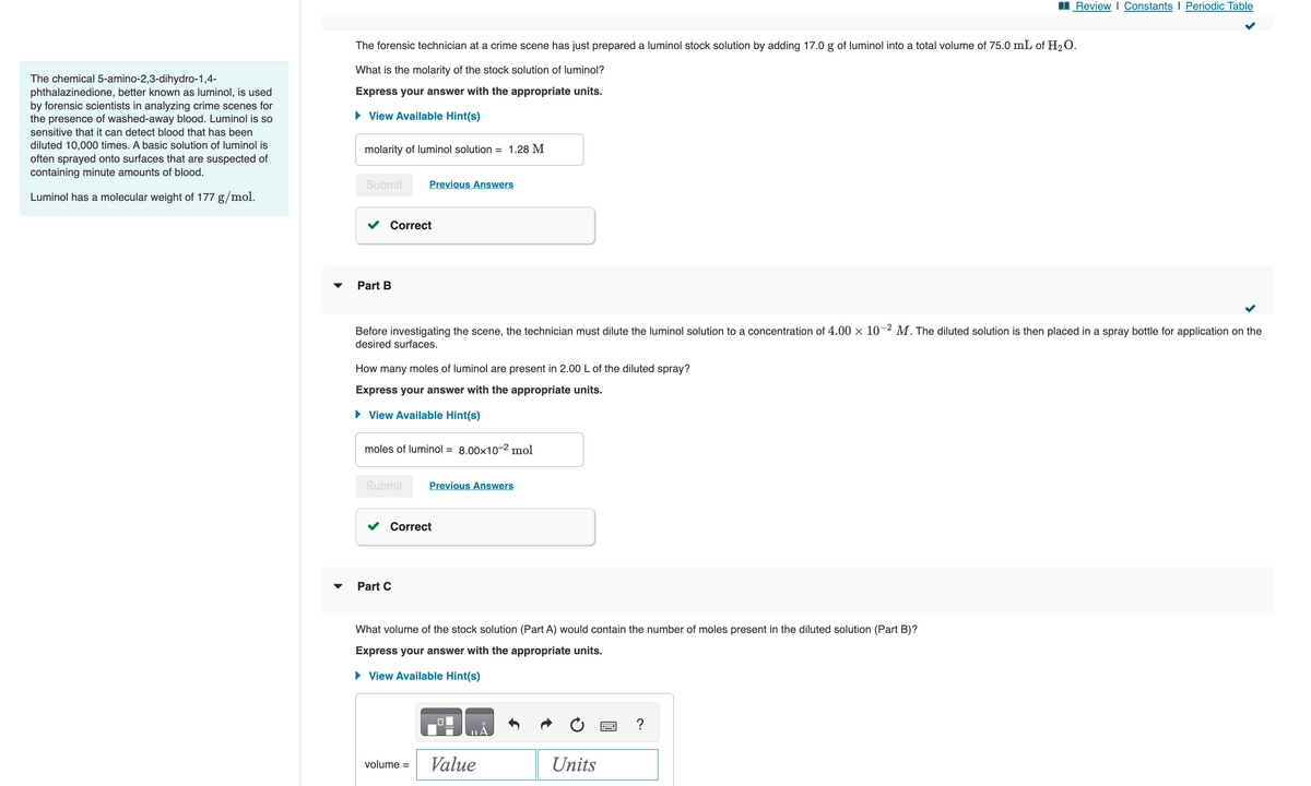 The chemical 5-amino-2,3-dihydro-1,4-
phthalazinedione, better known as luminol, is used
by forensic scientists in analyzing crime scenes for
the presence of washed-away blood. Luminol is so
sensitive that it can detect blood that has been
diluted 10,000 times. A basic solution of luminol is
often sprayed onto surfaces that are suspected of
containing minute amounts of blood.
Luminol has a molecular weight of 177 g/mol.
The forensic technician at a crime scene has just prepared a luminol stock solution by adding 17.0 g of luminol into a total volume of 75.0 mL of H₂O.
What is the molarity of the stock solution of luminol?
Express your answer with the appropriate units.
► View Available Hint(s)
molarity of luminol solution = 1.28 M
Submit
Correct
Part B
Previous Answers
Before investigating the scene, the technician must dilute the luminol solution to a concentration of 4.00 × 10-2 M. The diluted solution is then placed in a spray bottle for application on the
desired surfaces.
How many moles of luminol are present in 2.00 L of the diluted spray?
Express your answer with the appropriate units.
► View Available Hint(s)
moles of luminol = 8.00x10-² mol
Submit
Part C
Correct
Previous Answers
volume =
What volume of the stock solution (Part A) would contain the number of moles present in the diluted solution (Part B)?
Express your answer with the appropriate units.
► View Available Hint(s)
JA
Review | Constants | Periodic Table
Value
Units