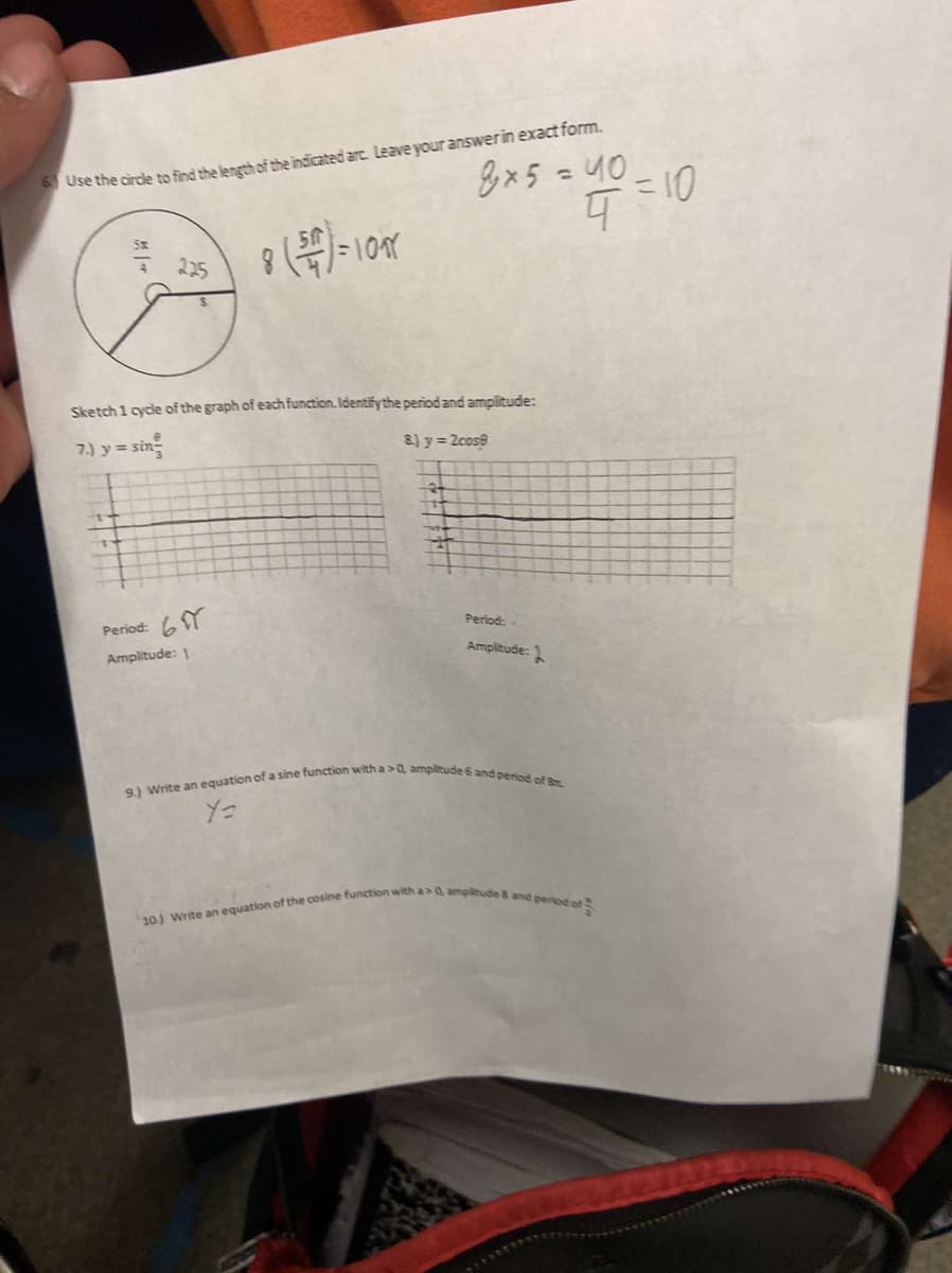 Use the circle to find the length of the indicated arc. Leave your answer in exact form.
8x 5 = 40
8 (5)=101
Sketch 1 cycle of the graph of each function. Identify the period and amplitude:
7.) y = sin
8.) y = 2cos8
جر
+4=10
Period: 6
Amplitude: 1
Period:
Amplitude:
9.) Write an equation of a sine function with a>0, amplitude 6 and period of St.
Y=
plitude & and period of
10.) Write an equation of the cosine function with