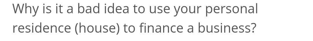 Why is it a bad idea to use your personal
residence (house) to finance a business?
