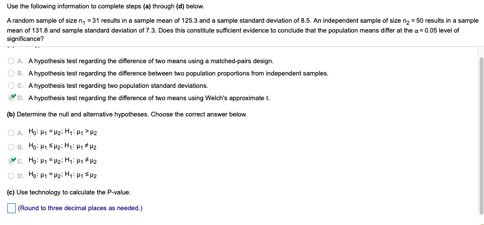 Use the following information to complete steps (a) through (d) below.
A random sample of size n, = 31 results in a sample mean of 125.3 and a sample standard deviation of 8.5. An independent sample of size n, = 50 results in a sample
mean of 131.8 and sample standard deviation of 7.3. Does this constitute sufficient evidence to conclude that the population means differ at the g = 0.05 level of
significance?
O A. Ahypothesis test regarding the difference of two means using a matched-pairs design.
O B. Ahypothesis test regarding the difference between two population proportions from independent samples.
O C. Ahypothesis test regarding two population standard deviations.
D. Ahypothesis test regarding the difference of two means using Welch's approximate t.
(b) Determine the null and alternative hypotheses. Choose the correct answer below.
O A. Ho: H1 = H2; Hq:H1 > H2
O B. Ho: H1 Sp2; Hq: µ1# H2
c. Họ: H1 = H2; Hq: µ1 #µ2
O D. Ho: H1 =H2; H1: µ1 SH2
(c) Use technology to calculate the P-value.
(Round to three decimal places as needed.)
