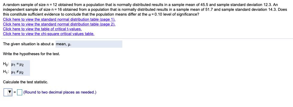 A random sample of size n= 12 obtained from a population that is normally distributed results in a sample mean of 45.5 and sample standard deviation 12.3. An
independent sample of size n = 16 obtained from a population that is normally distributed results in a sample mean of 51.7 and sample standard deviation 14.3. Does
this constitute sufficient evidence to conclude that the population means differ at the a = 0.10 level of significance?
Click here to view the standard normal distribution table (page 1).
Click here to view the standard normal distribution table (page 2).
Click here to view the table of critical t-values.
Click here to view the chi-square critical values table.
The given situation is about a mean, p.
Write the hypotheses for the test.
Ho: H1 = 42
H1: H1 # H2
Calculate the test statistic.
(Round to two decimal places as needed.)
%3D
