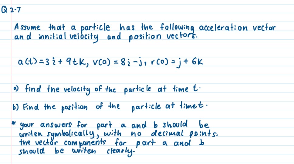 Q2-7
Assume that a particle has the following acceleration vector
and innitial velocity and position vectors.
a(t) = 3 i + 9 tk, v(a) = 8; −j, r(0) = j + 6k
a) find the velocity of the particle at time t.
b) Find the position of the particle at timet.
*
decimal points.
your answers for part a and b should be
writen symbolically, with no
the vector components
should be writen clearly."
for
part a and b