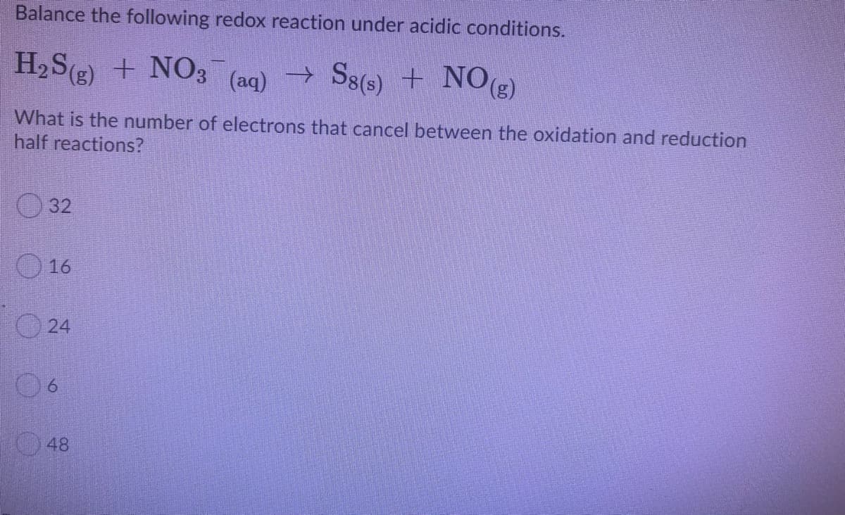 Balance the following redox reaction under acidic conditions.
H,S(g) + NO3
(aq) → S8(s) + NOg)
What is the number of electrons that cancel between the oxidation and reduction
half reactions?
O 32
O 16
O 24
06
48
