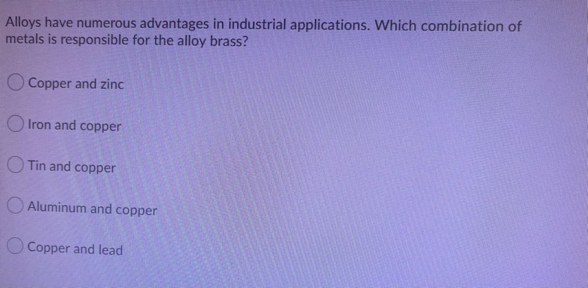 Alloys have numerous advantages in industrial applications. Which combination of
metals is responsible for the alloy brass?
O Copper and zinc
O Iron and copper
O Tin and copper
O Aluminum and copper
O Copper and lead
