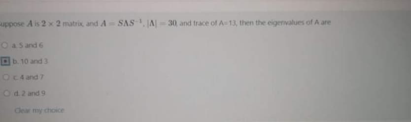 uppose A is 2 x 2 matrix, and A= SAS, JA| = 30, and trace of A-13, then the eigenvalues of A are
O a s and 6
b. 10 and 3
OC4 and 7
Od.2 and 9
Clear my choice
