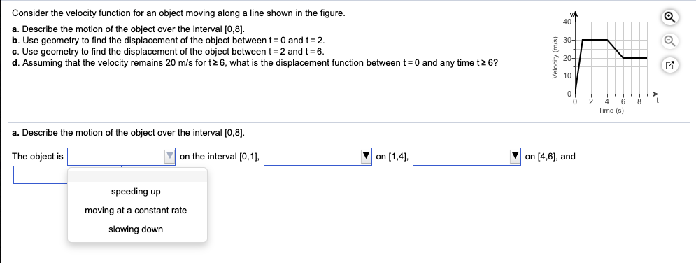 Consider the velocity function for an object moving along a line shown in the figure.
a. Describe the motion of the object over the interval [0,8].
b. Use geometry to find the displacement of the object between t= 0 and t = 2.
c. Use geometry to find the displacement of the object between t = 2 and t = 6.
d. Assuming that the velocity remains 20 m/s for t≥ 6, what is the displacement function between t=0 and any time t≥ 6?
a. Describe the motion of the object over the interval [0,8].
The object is
on the interval [0,1],
speeding up
moving at a constant rate
slowing down
on [1,4],
Velocity (m/s)
30-
20+
10-
on [4,6], and
6 8 t
Time (s)
Q
U