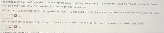 Assume that the real risk-free rate is 2.2% and that the maturity risk premium is zero. If a 1-year Treasury bond yield is 5.2% and a 2-year
Treasury bond yields 6.1%. Calculate the yield using a geometric average.
What is the 1-year interest rate that is expected for Year 27 Do not round intermediate calculations. Round your answer to two decimal places.
What inflation rate is expected during Year 2? Do not round intermediate calculations. Round your answer to two decimal places.
5.40
%
Comment and