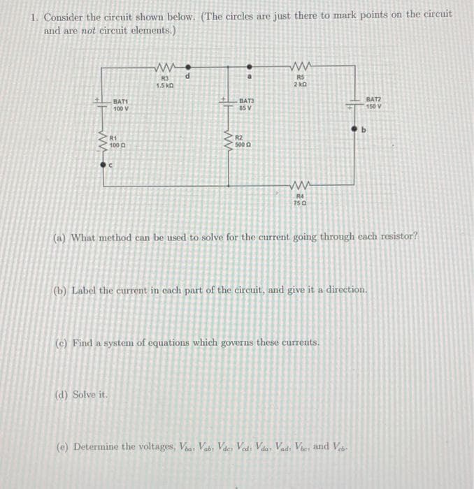 1. Consider the circuit shown below. (The circles are just there to mark points on the circuit
and are not circuit elements.)
ww
BAT1
100 V
R1
1000
C
(d) Solve it.
www.
R3
1.5 KD
d
ww
DO
BAT3
85 V
R2
500
ww
RS
210
ww
R4
750
(a) What method can be used to solve for the current going through each resistor?
(e) Find a system of equations which governs these currents.
:
(b) Label the current in each part of the circuit, and give it a direction.
BAT2
150 V
(e) Determine the voltages, Via: Vab: Vdes Vods Vdas Vads Vies and Ve