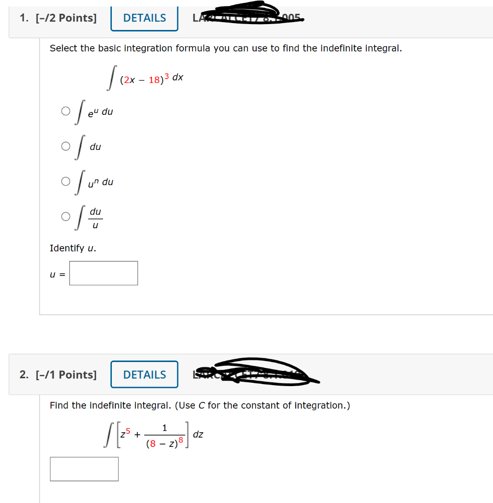 1. [-/2 Points] DETAILS
Select the basic integration formula you can use to find the indefinite integral.
/ (2x
of eu du
du
010
of un du
of du
Identify u.
u =
2. [-/1 Points]
(2x - 18)³ dx
LAGLATLET/ 6. 2005.
DETAILS
Find the indefinite integral. (Use C for the constant of integration.)
S[2³ + (8 128] dz