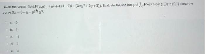 F-dr from (1,0) to (0,1) along the
Given the vector field F(x,y)=(y3+4x2-2)i+(3ry2+2y+2)j. Evaluate the line integral Fo
curve 3x=3-y-y2y³.
a. 0
b. 1
c.-1
d. 2
C
3