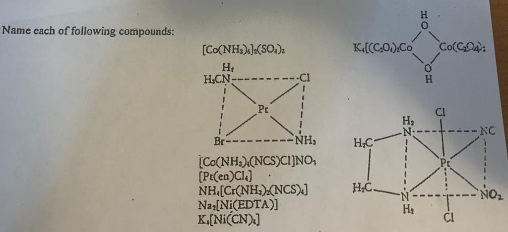 Name each of following compounds:
[Co(NH3)]2(SO4)3
H₂
H.CN-
Br
Pr
-NH₂
[Co(NH,)(NCS)CH]NO,
[Pt(en)Cl]
NH[C.(NH,)(NCS)]
Na₂[Ni(EDTA)]
K.[Ni(CN)]
K[(CO).Co
H₂C
H₂C.
H₂
N.
H₂
H
0
0
H
Co(C₂04):
CI
+
NC
NO₂