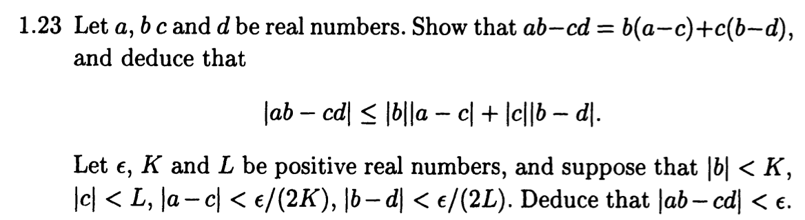 1.23 Let a, b c and d be real numbers. Show that ab-cd = b(a−c)+c(b−d),
and deduce that
|ab − cd| ≤ |b||a − c| + |c||b − d|.
Let E,
K and L be positive real numbers, and suppose that |b| < K,
|c| < L, \a − c] < €/(2K), |b−d| < €/(2L). Deduce that |ab − cd| < €.
-