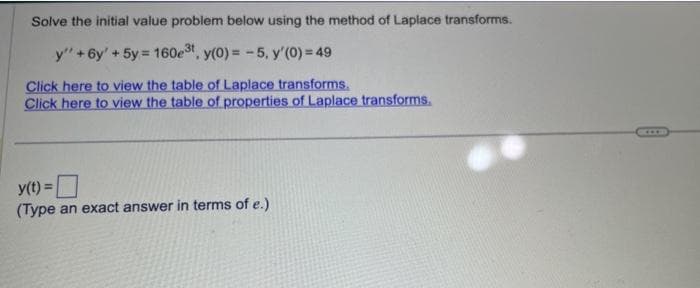 Solve the initial value problem below using the method of Laplace transforms.
y" + 6y' + 5y = 160e³t, y(0) = -5, y'(0) = 49
Click here to view the table of Laplace transforms.
Click here to view the table of properties of Laplace transforms.
y(t) =
(Type an exact answer in terms of e.)