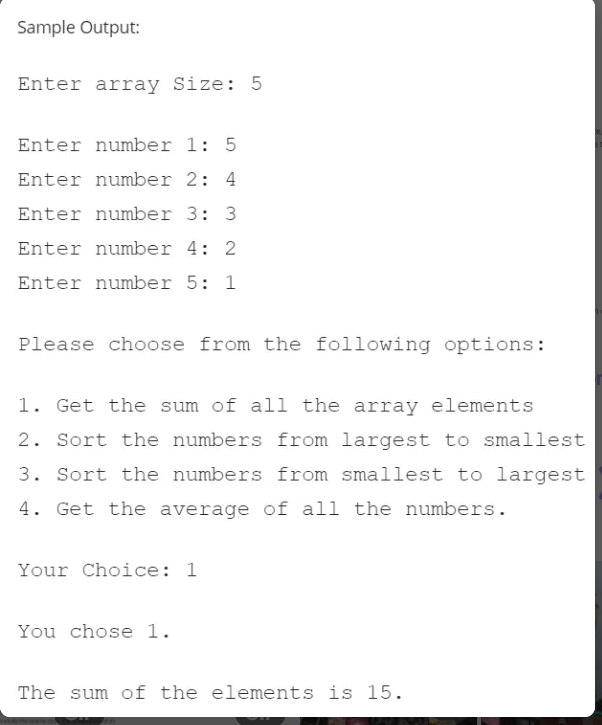 Sample Output:
Enter array Size: 5
Enter number 1: 5
Enter number 2: 4
Enter number 3: 3
Enter number 4: 2
Enter number 5: 1
Please choose from the following options:
1. Get the sum of all the array elements
2. Sort the numbers from largest to smallest
3. Sort the numbers from smallest to largest
4. Get the average of all the numbers.
Your Choice: 1
You chose 1.
The sum of the elements is 15.
