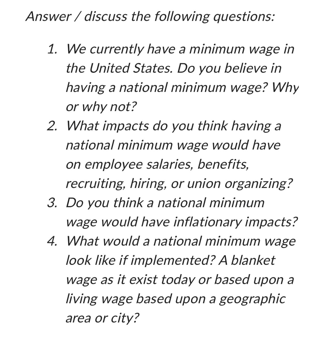 Answer/discuss the following questions:
1. We currently have a minimum wage in
the United States. Do you believe in
having a national minimum wage? Why
or why not?
2. What impacts do you think having a
national minimum wage would have
on employee salaries, benefits,
recruiting, hiring, or union organizing?
3. Do you think a national minimum
wage would have inflationary impacts?
4. What would a national minimum wage
look like if implemented? A blanket
wage as it exist today or based upon a
living wage based upon a geographic
area or city?