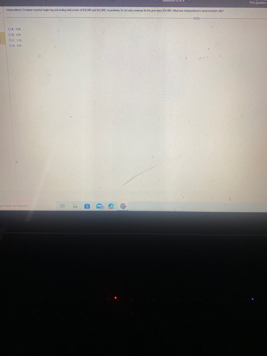 Independence Company reported beginning and ending total assets of $38,000 and $42,000, respectively. Its net sales revenue for the year were $34,000. What was Independence's asset turnover ratio?
OA. 0.80
ОВ. 0.85
OC. 1.18
OD. 0.81
pe here to search
Pi
50
G
This question: