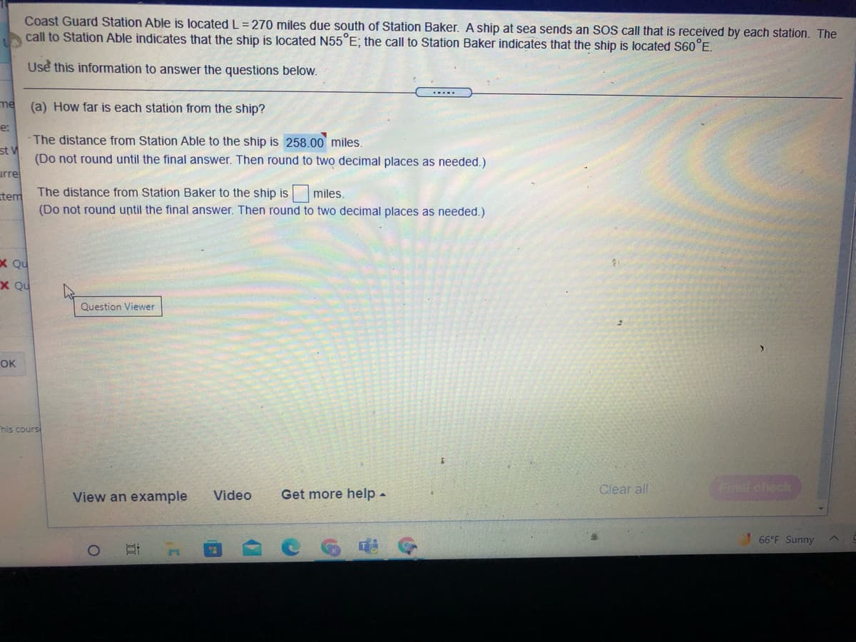 ### Coast Guard Distance Problem

Coast Guard Station Able is located \( L = 270 \) miles due south of Station Baker. A ship at sea sends an SOS call that is received by each station. The call to Station Able indicates that the ship is located \( N55^\circ E \); the call to Station Baker indicates that the ship is located \( S60^\circ E \).

#### Use this information to answer the questions below:

**(a) How far is each station from the ship?**

- **The distance from Station Able to the ship is:** \( 258.00 \) miles.
  - *(Do not round until the final answer. Then round to two decimal places as needed.)*

- **The distance from Station Baker to the ship is:** \[ \text{_____} \] miles.
  - *(Do not round until the final answer. Then round to two decimal places as needed.)* 

*(Note: The distance from Station Baker to the ship needs to be calculated. The provided information includes the angle measurements needed for solving the problem using trigonometric methods or the Law of Cosines.)*

### Graphical Explanation:

For this scenario, envision two lines extending from the two stations (Able and Baker) toward the ship's position, forming a triangle. Using trigonometry or appropriate mathematical laws, such as the Law of Cosines, one can calculate the missing distance from Station Baker to the ship.

#### Support Resources:

- **View an example**  
- **Video**  
- **Get more help**

*(Note: The graphical tools or calculators can assist in visualizing and solving the problem accurately.)*