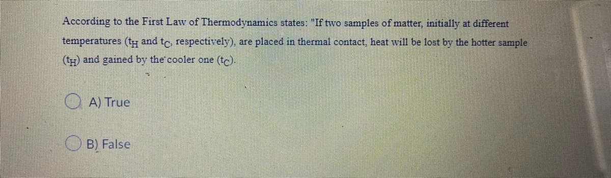 According to the First Law of Thermodynamics states: "If two samples of matter, initially at different
temperatures (tH and tc, respectively), are placed in thermal contact, heat will be lost by the hotter sample
(tH) and gained by the cooler one (tc).
A) True
O B) False
