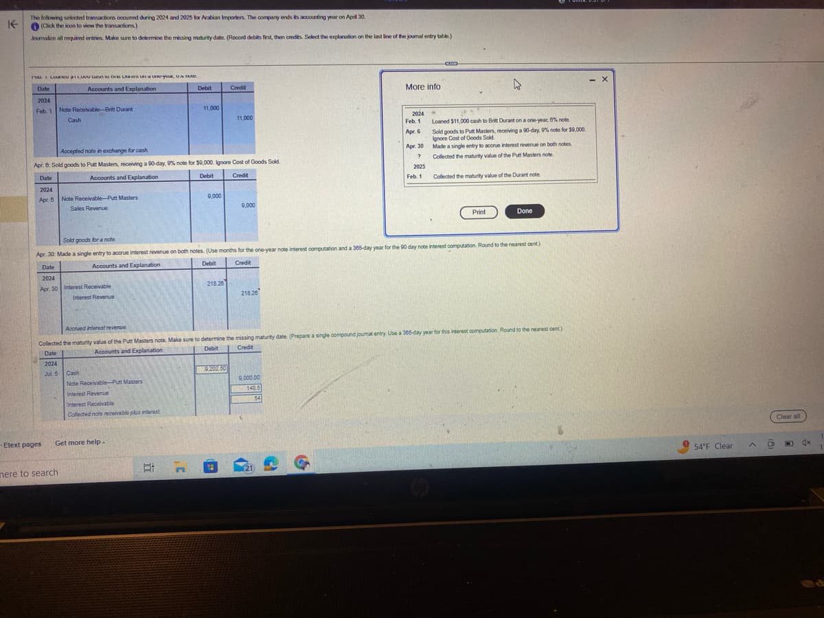 K
The following selected transactions occurred during 2024 and 2025 for Arabian Importers. The company ends its accounting year on April 30.
(Click the icon to view the transactions.)
Journalize all required entries. Make sure to determine the missing maturity date. (Record debits first, then credits. Select the explanation on the last line of the journal entry table.)
re 1. LUR
Date
2024
Feb. 1
DI LAUR, U
Accounts and Explanation
Etext pages
Note Receivable-Britt Durant
Cash
2024
Jul 5
Date
2024
Apr. 30 Interest Receivable
Interest Revenue
Accepted note in exchange for cash
Apr. 6: Sold goods to Putt Masters, receiving a 90-day, 9% note for $9,000. Ignore Cost of Goods Sold.
Date
Accounts and Explanation
Debit
Credit
2024
Apr. 8
6
Note Receivable-Putt Masters
Sales Revenue
mere to search
Get more help.
Debit
Cash
Note Receivable-Putt Masters
Interest Revenue
Interest Receivable
Collected note receivable plus interest
11,000
21 7
9,000
218.26
Credit
11,000
9.202.50
H
9,000
Sold goods for a note
Apr. 30: Made a single entry to accrue interest revenue on both notes. (Use months for the one-year note interest computation and a 365-day year for the 90 day note interest computation. Round to the nearest cent.)
Accounts and Explanation
Debit
Credit
218.26
9,000.00
148.5
64
More info
(
2024 →
Accrued interest revenue.
Collected the maturity value of the Putt Masters note. Make sure to determine the missing maturity date. (Prepare a single compound joumal entry. Use a 365-day year for this interest computation Round to the nearest cent)
Credit
Accounts and Explanation
Date
Debit
(21)
Feb. 1
Apr. 6
Apr. 30
?
2025
Feb. 1
(TED
4
Loaned $11,000 cash to Britt Durant on a one-year, 6% note.
Sold goods to Putt Masters, receiving a 90-day, 0% note for $9,000.
Ignore Cost of Goods Sold.
Made a single entry to accrue interest revenue on both notes.
Collected the maturity value of the Putt Masters note
Collected the maturity value of the Durant note
Print
Done
- X
54°F Clear.
0
Clear all
O 4x