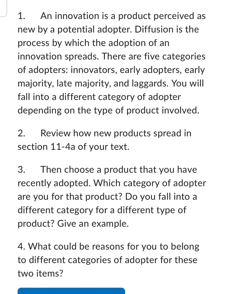 1. An innovation is a product perceived as
new by a potential adopter. Diffusion is the
process by which the adoption of an
innovation spreads. There are five categories
of adopters: innovators, early adopters, early
majority, late majority, and laggards. You will
fall into a different category of adopter
depending on the type of product involved.
2.
Review how new products spread in
section 11-4a of your text.
3. Then choose a product that you have
recently adopted. Which category of adopter
are you for that product? Do you fall into a
different category for a different type of
product? Give an example.
4. What could be reasons for you to belong
to different categories of adopter for these
two items?