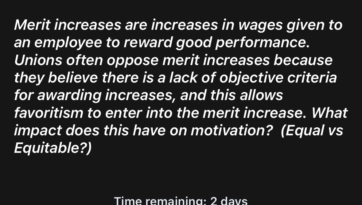 Merit increases are increases in wages given to
an employee to reward good performance.
Unions often oppose merit increases because
they believe there is a lack of objective criteria
for awarding increases, and this allows
favoritism to enter into the merit increase. What
impact does this have on motivation? (Equal vs
Equitable?)
Time remaining: 2 days