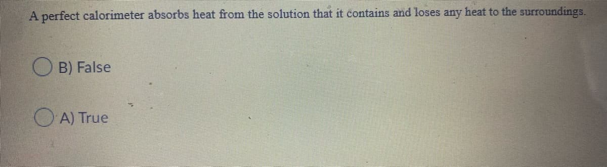 A perfect calorimeter absorbs heat from the solution that it contains and loses any heat to the surroundings.
O B) False
A) True
