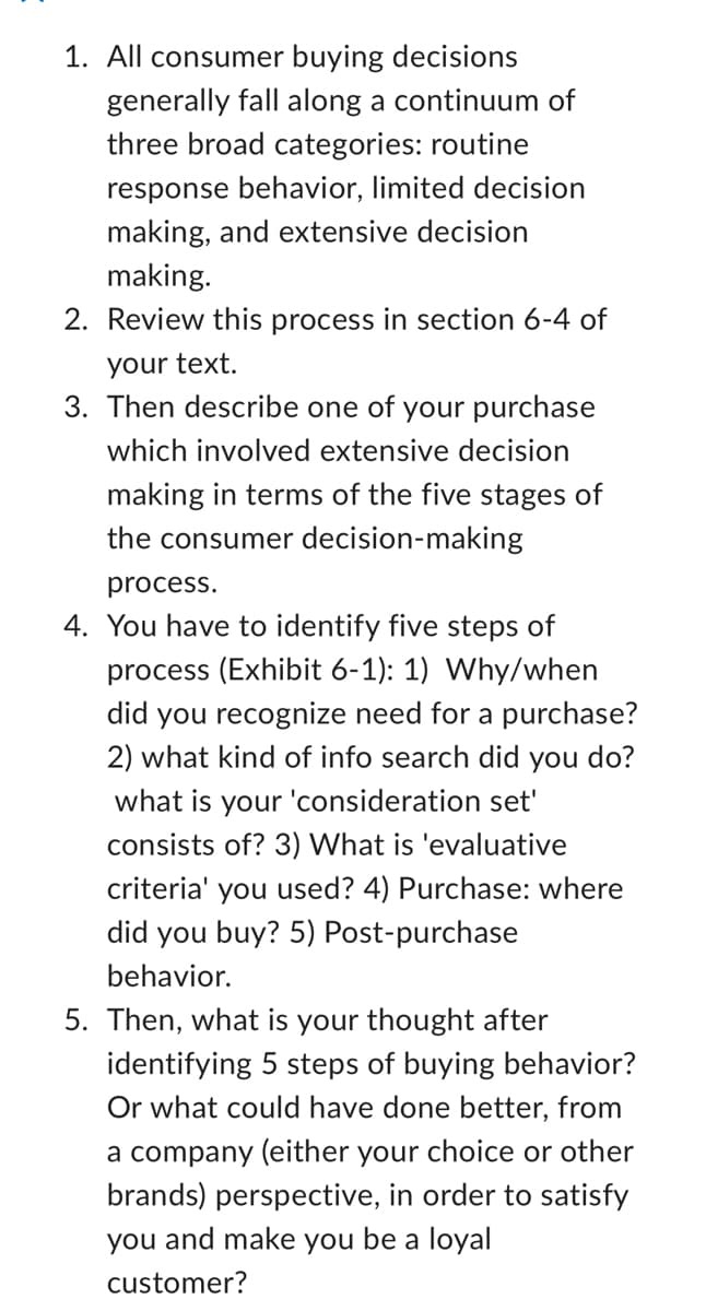 1. All consumer buying decisions
generally fall along a continuum of
three broad categories: routine
response behavior, limited decision
making, and extensive decision
making.
2. Review this process in section 6-4 of
your text.
3. Then describe one of your purchase
which involved extensive decision
making in terms of the five stages of
the consumer decision-making
process.
4. You have to identify five steps of
process (Exhibit 6-1): 1) Why/when
did you recognize need for a purchase?
2) what kind of info search did you do?
what is your 'consideration set'
consists of? 3) What is 'evaluative
criteria' you used? 4) Purchase: where
did you buy? 5) Post-purchase
behavior.
5. Then, what is your thought after
identifying 5 steps of buying behavior?
Or what could have done better, from
a company (either your choice or other
brands) perspective, in order to satisfy
you and make you be a loyal
customer?