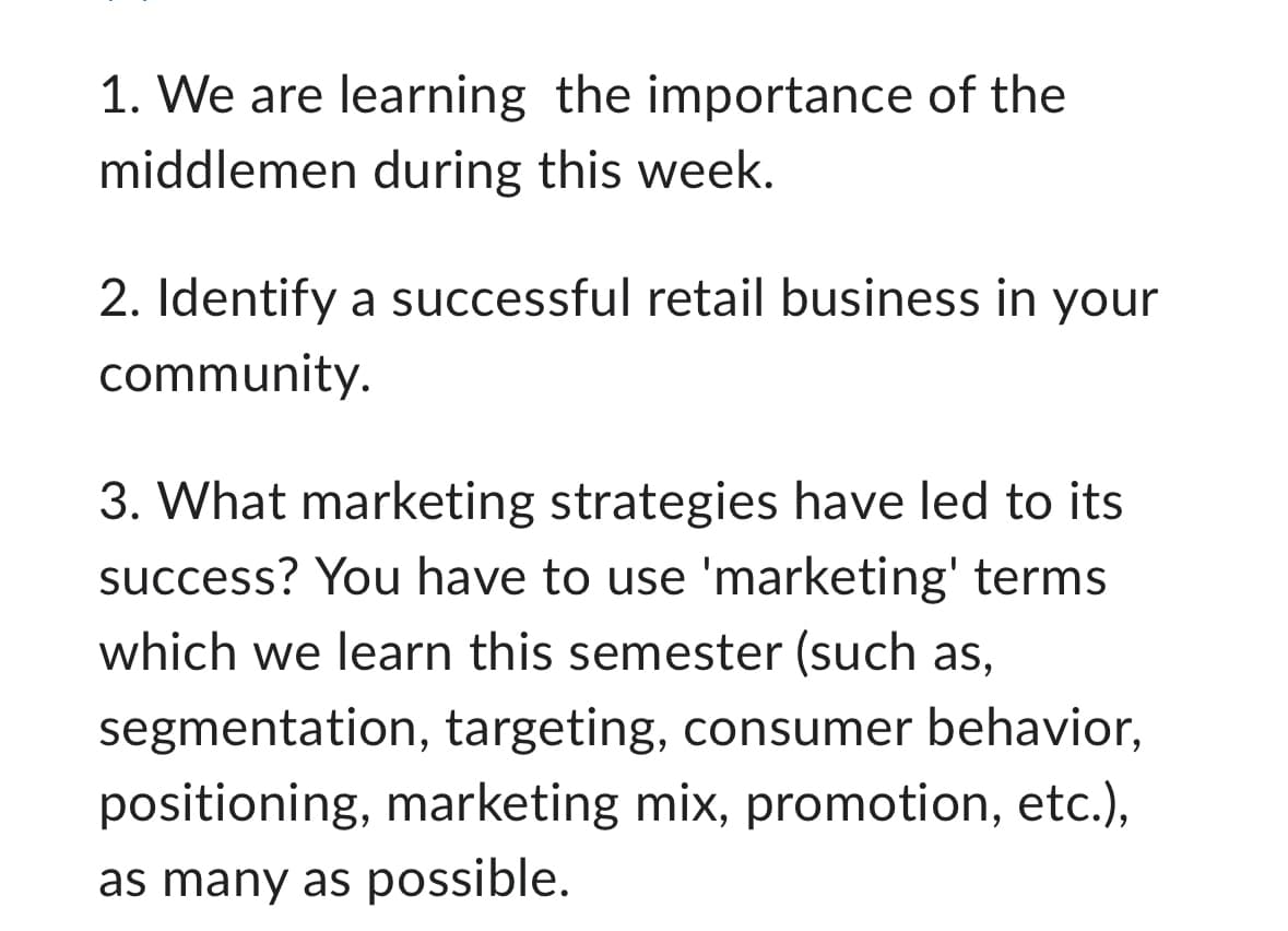 1. We are learning the importance of the
middlemen during this week.
2. Identify a successful retail business in your
community.
3. What marketing strategies have led to its
success? You have to use 'marketing' terms
which we learn this semester (such as,
segmentation, targeting, consumer behavior,
positioning, marketing mix, promotion, etc.),
as many as possible.