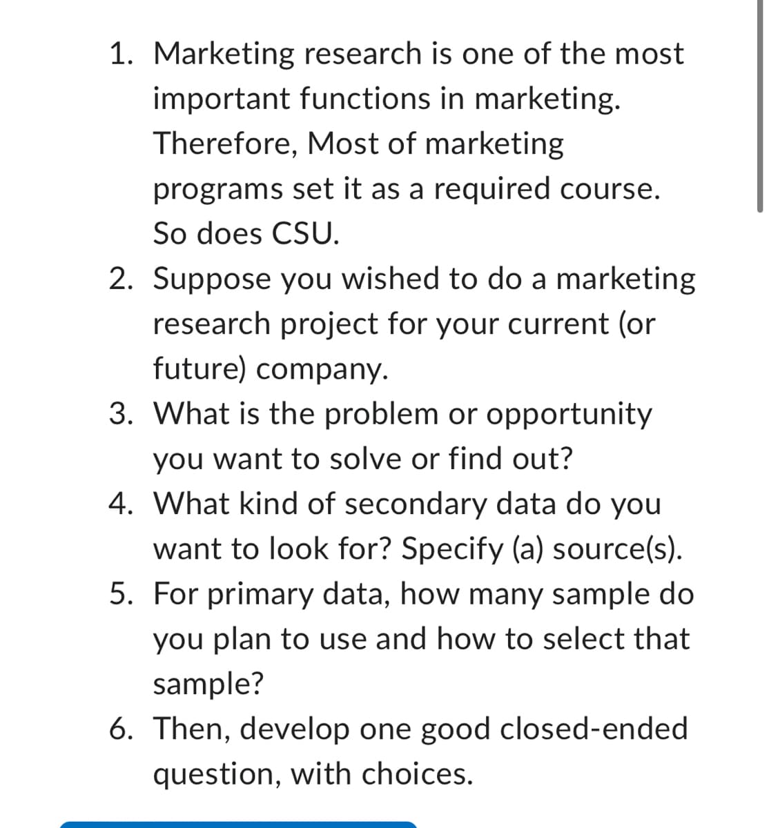 1. Marketing research is one of the most
important functions in marketing.
Therefore, Most of marketing
programs set it as a required course.
So does CSU.
2. Suppose you wished to do a marketing
research project for your current (or
future) company.
3. What is the problem or opportunity
you want to solve or find out?
4. What kind of secondary data do you
want to look for? Specify (a) source(s).
5. For primary data, how many sample do
you plan to use and how to select that
sample?
6. Then, develop one good closed-ended
question, with choices.