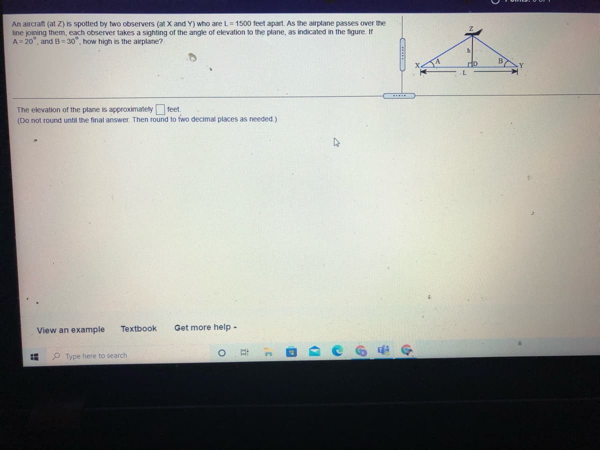 An aircraft (at Z) is spotted by two observers (at X and Y) who are L= 1500 feet apart. As the airplane passes over the
line joining them, each observer takes a sighting of the angle of elevation to the plane, as indicated in the figure. If
A= 20°, and B = 30°, how high is the airplane?
The elevation of the plane is approximately feet.
(Do not round until the final answer. Then round to two decimal places as needed,)
View an example
Textbook
Get more help -
P Type here to search
近
