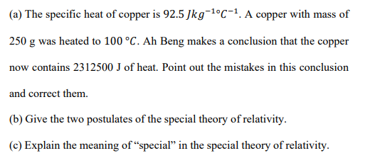 (a) The specific heat of copper is 92.5 Jkg¬1ºC-1. A copper with mass of
250 g was heated to 100 °C. Ah Beng makes a conclusion that the copper
now contains 2312500 J of heat. Point out the mistakes in this conclusion
and correct them.
(b) Give the two postulates of the special theory of relativity.
(c) Explain the meaning of “special" in the special theory of relativity.
