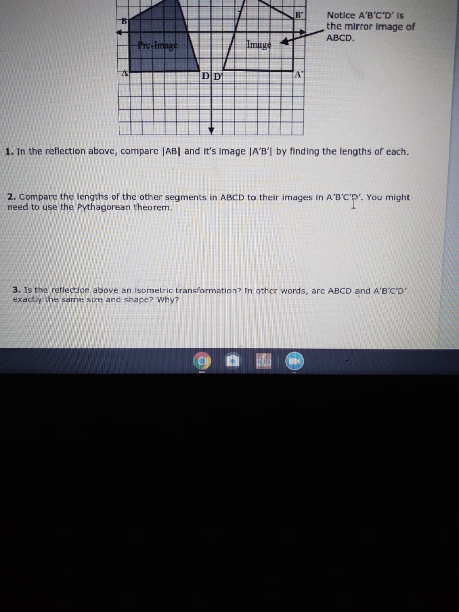 B'
Notice A'B'C'D' Is
the mirror image of
АВCD.
re Hmage
Image
DD
1. In the reflection above, compare |AB| and it's image |A'B'| by finding the lengths of each.
2. Compare the lengths of the other segments in ABCD to their images in A'B'C'p'. You might
need to use the Pythagorean theorem.
3. Is the reflection above an isometric transformation? In other words, are ABCD and A'B'C'D
exactly the same size and shape? Why?
