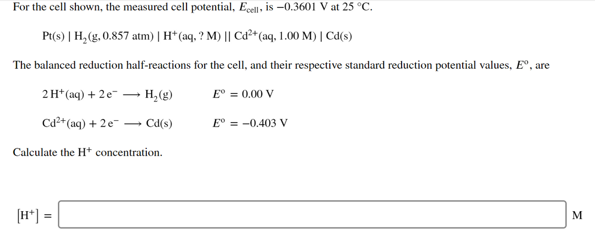 For the cell shown, the measured cell potential, Ecell, is –0.3601 V at 25 °C.
Pt(s) | H, (g, 0.857 atm) | H† (aq, ? M) || Cd²+(aq, 1.00 M) | Cd(s)
The balanced reduction half-reactions for the cell, and their respective standard reduction potential values, E°, are
2 H* (aq) + 2 e
H, (g)
Е® — 0.00 V
>
Cd²+(aq) + 2 e-
Cd(s)
E° = -0.403 V
Calculate the H+ concentration.
[H*] =
M
