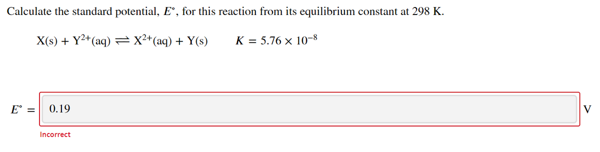 Calculate the standard potential, E°, for this reaction from its equilibrium constant at 298 K.
X(s) + Y2+(aq) =X²+(aq) + Y(s)
K = 5.76 × 10-8
E° =
0.19
V
Incorrect
