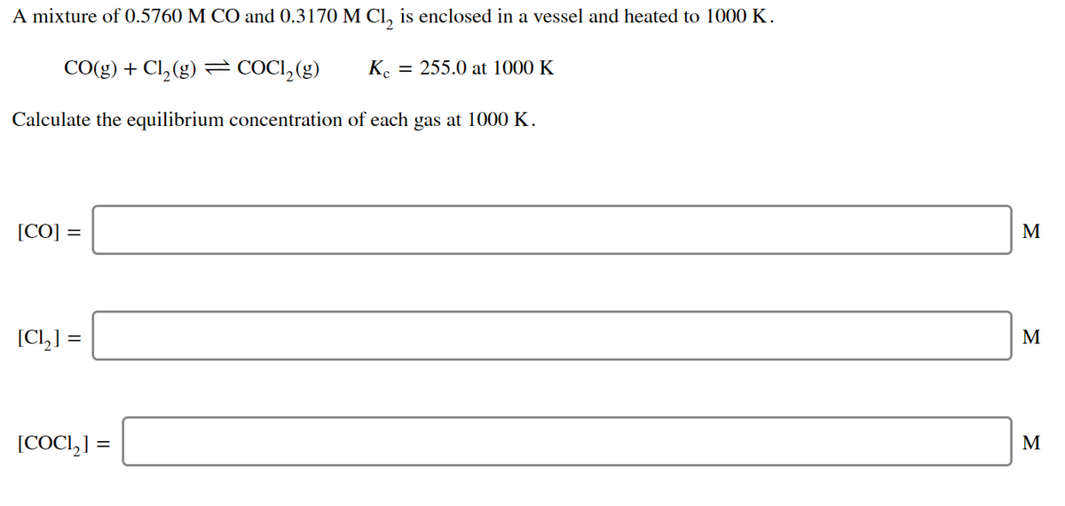 A mixture of 0.5760 M CO and 0.3170 M Cl, is enclosed in a vessel and heated to 1000 K.
CO(g) + Cl, (g) = COCI, (g)
Ke
= 255.0 at 1000 K
Calculate the equilibrium concentration of each gas at 1000 K.
[CO] =
M
[CI,] =
M
[COCI,] =
