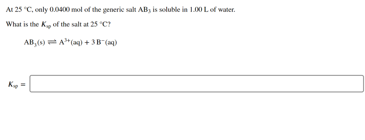 At 25 °C, only 0.0400 mol of the generic salt AB3 is soluble in 1.00 L of water.
What is the Ksp of the salt at 25 °C?
AB, (s) = A+(aq) + 3 B¯(aq)
Ksp =
