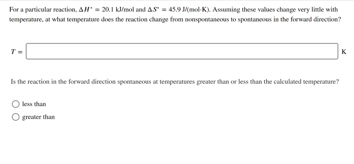 For a particular reaction, AH° = 20.1 kJ/mol and AS° = 45.9 J/(mol·K). Assuming these values change very little with
temperature, at what temperature does the reaction change from nonspontaneous to spontaneous in the forward direction?
T =
K
Is the reaction in the forward direction spontaneous at temperatures greater than or less than the calculated temperature?
less than
greater than
