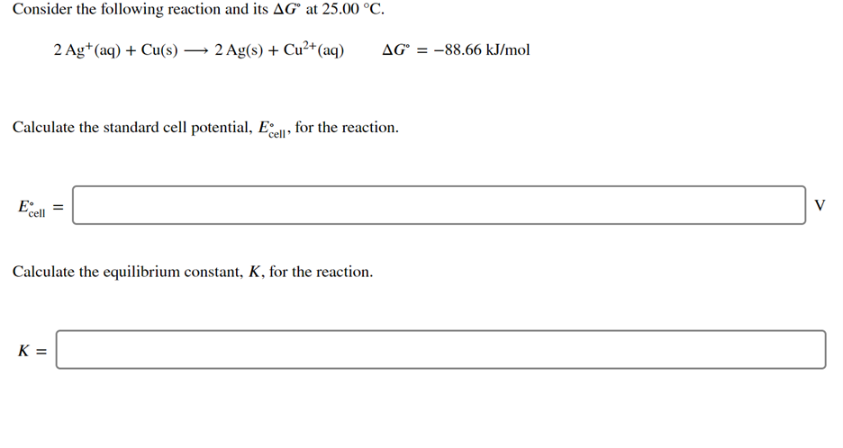 Consider the following reaction and its AG° at 25.00 °C.
2 Ag+(aq) + Cu(s) → 2 Ag(s) + Cu²+(aq)
AG° = -88.66 kJ/mol
Calculate the standard cell potential, Ee, for the reaction.
E
V
'cell
Calculate the equilibrium constant, K, for the reaction.
K =
