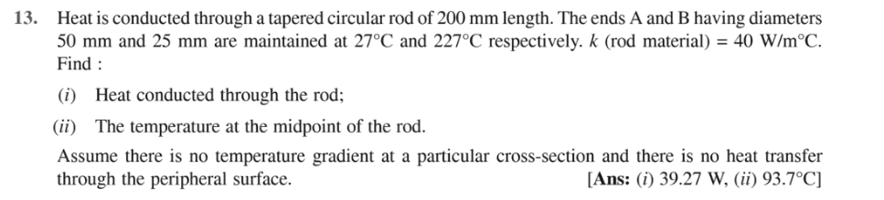 13. Heat is conducted through a tapered circular rod of 200 mm length. The ends A and B having diameters
50 mm and 25 mm are maintained at 27°C and 227°C respectively. k (rod material) = 40 W/m°C.
Find :
(i) Heat conducted through the rod;
(ii) The temperature at the midpoint of the rod.
Assume there is no temperature gradient at a particular cross-section and there is no heat transfer
through the peripheral surface.
[Ans: (i) 39.27 W, (ii) 93.7°C]