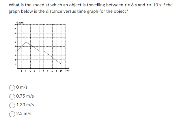 What is the speed at which an object is travelling between t= 6 s and t = 10 s if the
graph below is the distance versus time graph for the object?
10
9
8
7
6
5
↑d (m)
4
3
2
1 2
4 5 6
0 m/s
0.75 m/s
1.33 m/s
2.5 m/s
7
9 10
1 (5)