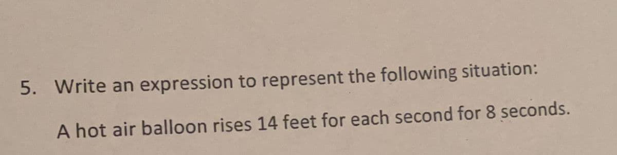 5. Write an expression to represent the following situation:
A hot air balloon rises 14 feet for each second for 8 seconds.