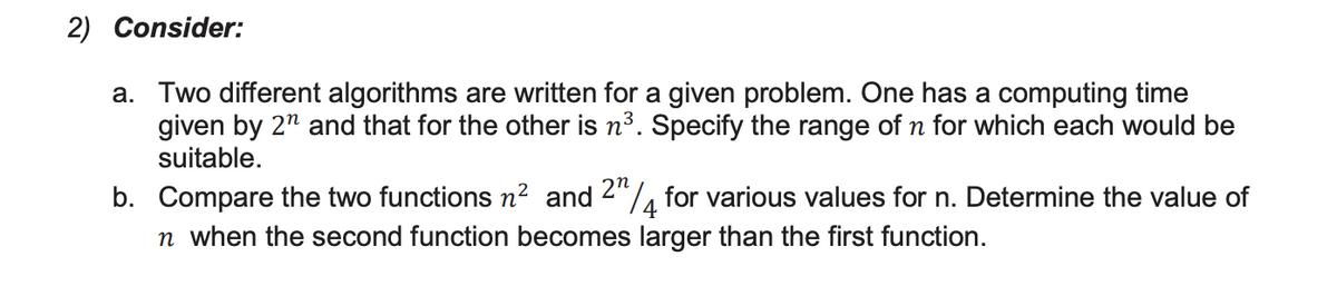 2) Consider:
a. Two different algorithms are written for a given problem. One has a computing time
given by 2n and that for the other is n³. Specify the range of n for which each would be
suitable.
b. Compare the two functions n² and 24 for various values for n. Determine the value of
n when the second function becomes larger than the first function.