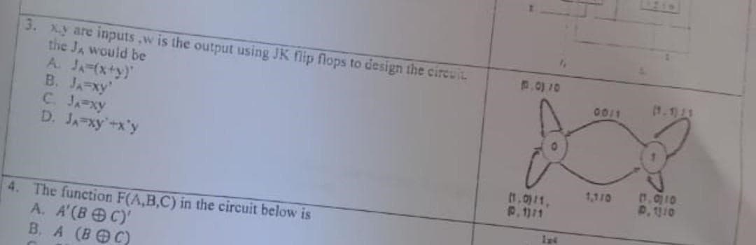 3. x.y are inputs,w is the output using JK flip flops to design the circuit
the J, would be
A. JA=(x+y)
B. JA-xy'
C. Ja-xy
D. JA xy +x'y
4. The function F(A,B,C) in the circuit below is
A. A'(BOC)'
B. A (BOC)
0.01 10
(1.0)/1,
P. 11/1
114
00/1
13.010
P. 1310