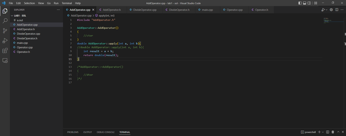Q
Q 2 4 2 0
File Edit Selection
EXPLORER
✓ LAB1 - SOL
= a.out
G+ AddOperator.cpp
C
G+
C
G+ main.cpp
G+
C
View Go Run
AddOperator.h
DivideOperator.cpp
DivideOperator.h
Operator.cpp
Operator.h
Terminal Help
G+ AddOperator.cpp X
C AddOperator.h
G+ AddOperator.cpp >
apply(int, int)
1 #include "AddOperator.h"
2
3 AddOperator::AddOperator ()
4 {
5 | //ctor
6
}
7
8
9
double AddOperator::apply(int a, int b){
//double AddOperator::apply(int a, int b){
int result = a + b;
return double(result);
10
11
12
13
14 {
15
16
17
/*AddOperator::~AddOperator()
}*/
PROBLEMS
//dtor
G+ DivideOperator.cpp
AddOperator.cpp -lab1-sol - Visual Studio Code
C DivideOperator.h
OUTPUT DEBUG CONSOLE TERMINAL
G+ main.cpp
G+ Operator.cpp
C Operator.h
powershell + ✓ Û
I
T