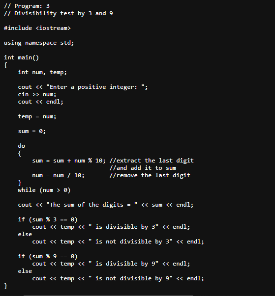 // Program: 3
// Divisibility test by 3 and 9
#include <iostream>
using namespace std;
int main()
{
}
int num, temp;
cout << "Enter a positive integer:
cin >> num;
cout << endl;
temp = num;
sum = 0;
do
{
sum = sum + num % 10; //extract the last digit
//and add it to sum
num = num / 10;
//remove the last digit
}
while (num > 0)
cout << "The sum of the digits
if (sum % 3 == 0)
cout << temp << is divisible by 3" << endl;
else
cout <<
temp << " is not divisible by 3" << endl;
if (sum % 9
0)
cout << temp << " is divisible by 9" << endl;
else
cout << temp << " is not divisible by 9" << endl;
==
=
<< sum << endl;