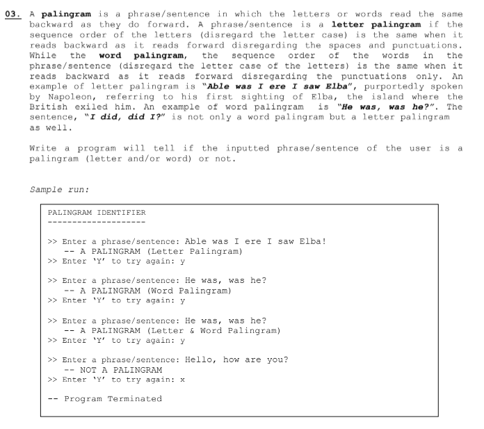 03. A palingram is a phrase/sentence in which the letters or words read the same.
backward as they do forward. A phrase/sentence is a letter palingram if the
sequence order of the letters (disregard the letter case) is the same when it.
reads backward as it reads forward disregarding the spaces and punctuations.
While the word palingram, the sequence order of the words in the
phrase/sentence (disregard the letter case of the letters) is the same when it
reads backward as it reads forward disregarding the punctuations only. An
example of letter palingram is "Able was I ere I saw Elba", purportedly spoken
by Napoleon, referring to his first sighting of Elba, the island where the
British exiled him. An example of word palingram is "He was, was he?". The
sentence, "I did, did I?" is not only a word palingram but a letter palingram
as well.
Write a program will tell if the inputted phrase/sentence of the user is a
palingram (letter and/or word) or not.
Sample run:
PALINGRAM IDENTIFIER
>> Enter a phrase/sentence: Able was I ere I saw Elba!
A PALINGRAM (Letter Palingram)
>> Enter 'Y' to try again: y
>> Enter a phrase/sentence: He was, was he?
-- A PALINGRAM (Word Palingram)
>> Enter 'Y' to try again: y
>> Enter a phrase/sentence: He was, was he?
-- A PALINGRAM (Letter & Word Palingram)
>> Enter 'Y' to try again: y
>> Enter a phrase/sentence: Hello, how are you?
- NOT A PALINGRAM
>> Enter 'Y' to try again: x
Program Terminated